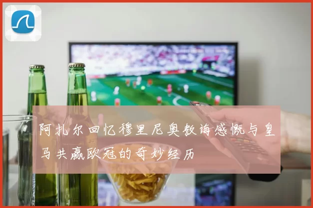 阿扎尔回忆穆里尼奥教诲感慨与皇马共赢欧冠的奇妙经历