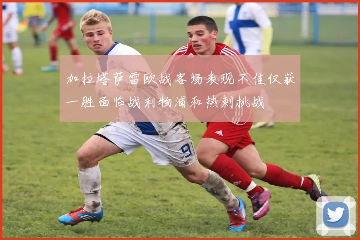 加拉塔萨雷欧战客场表现不佳仅获一胜面临战利物浦和热刺挑战