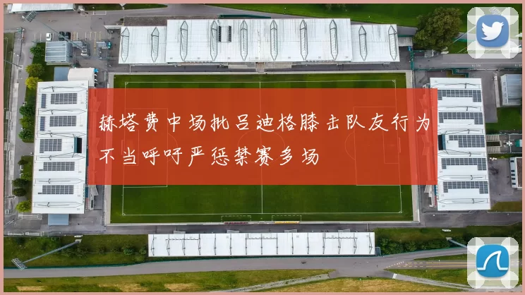 赫塔费中场批吕迪格膝击队友行为不当呼吁严惩禁赛多场