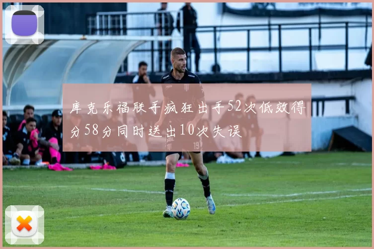 库克乐福联手疯狂出手52次低效得分58分同时送出10次失误