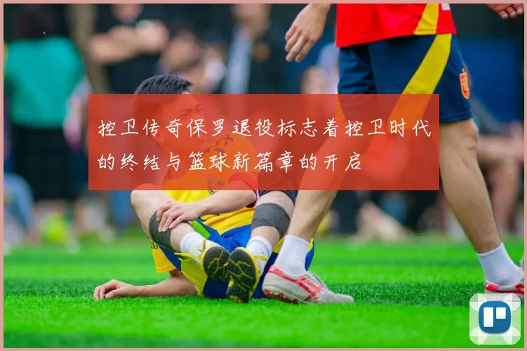 控卫传奇保罗退役标志着控卫时代的终结与篮球新篇章的开启