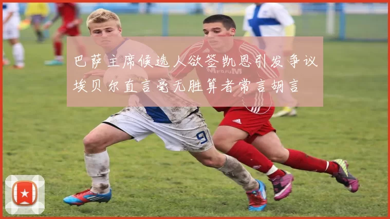 巴萨主席候选人欲签凯恩引发争议埃贝尔直言毫无胜算者常言胡言