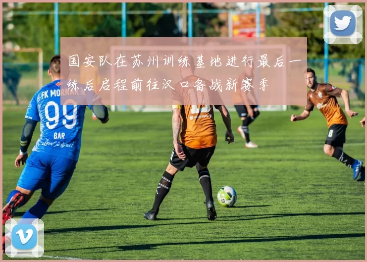 国安队在苏州训练基地进行最后一练后启程前往汉口备战新赛季