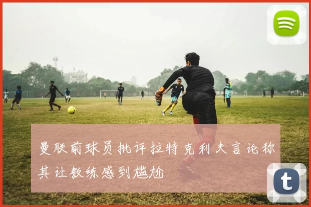 曼联前球员批评拉特克利夫言论称其让教练感到尴尬