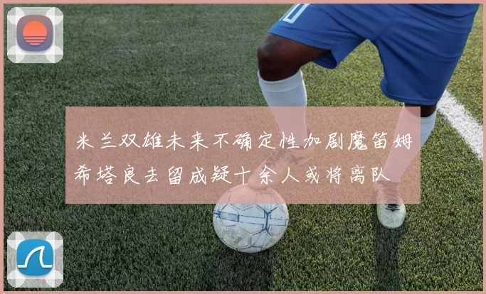 米兰双雄未来不确定性加剧魔笛姆希塔良去留成疑十余人或将离队