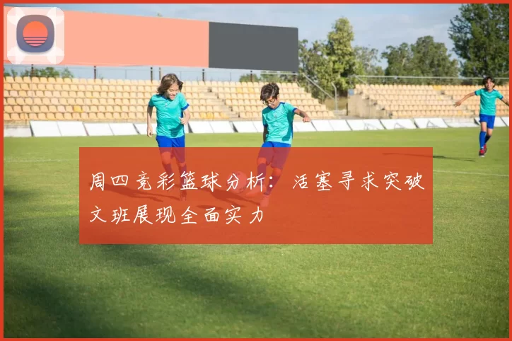 周四竞彩篮球分析：活塞寻求突破文班展现全面实力