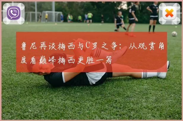 鲁尼再谈梅西与C罗之争：从观赏角度看巅峰梅西更胜一筹