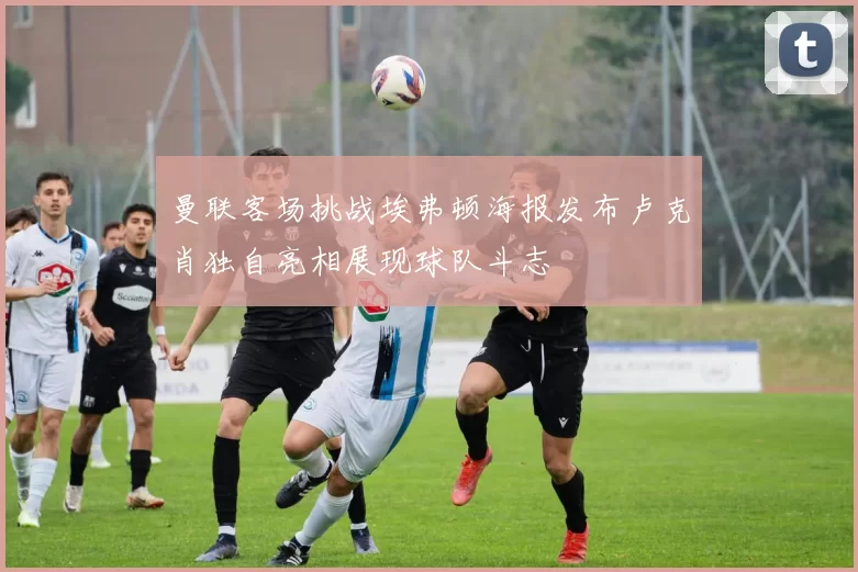 曼联客场挑战埃弗顿海报发布卢克肖独自亮相展现球队斗志