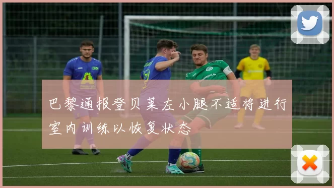 巴黎通报登贝莱左小腿不适将进行室内训练以恢复状态