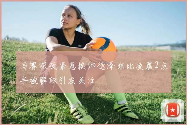 马赛深夜紧急换帅德泽尔比凌晨2点半被解职引发关注