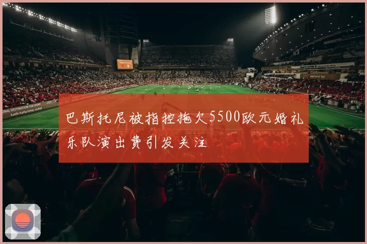 巴斯托尼被指控拖欠5500欧元婚礼乐队演出费引发关注
