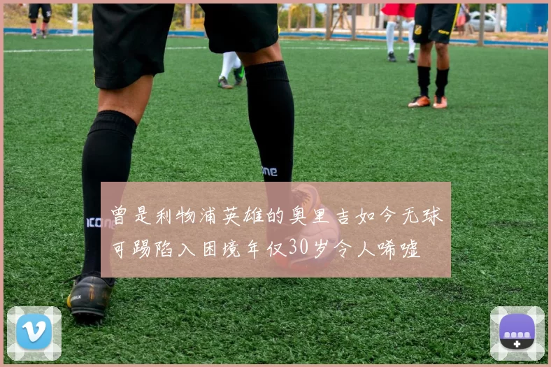 曾是利物浦英雄的奥里吉如今无球可踢陷入困境年仅30岁令人唏嘘