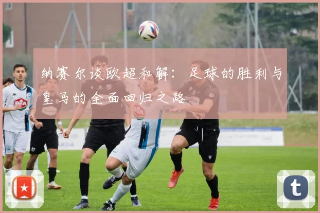 纳赛尔谈欧超和解：足球的胜利与皇马的全面回归之路