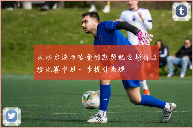 米切尔谈与哈登的默契配合期待后续比赛中进一步提升表现