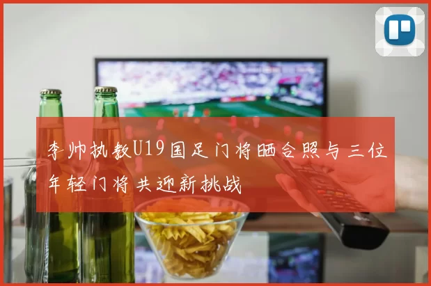 李帅执教U19国足门将晒合照与三位年轻门将共迎新挑战