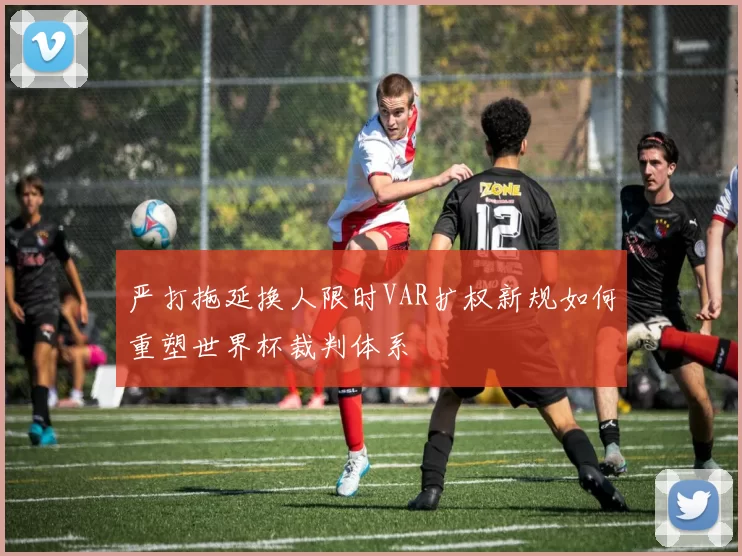 严打拖延换人限时VAR扩权新规如何重塑世界杯裁判体系