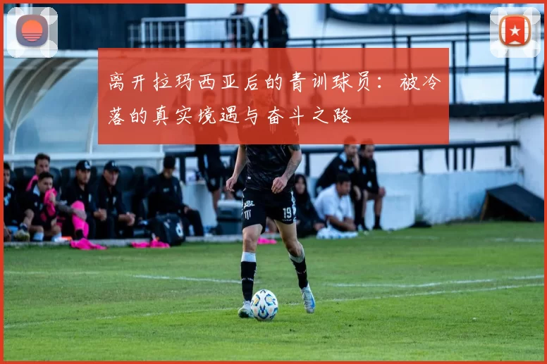 离开拉玛西亚后的青训球员：被冷落的真实境遇与奋斗之路