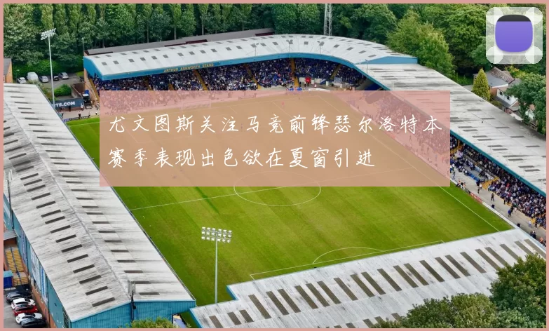 尤文图斯关注马竞前锋瑟尔洛特本赛季表现出色欲在夏窗引进